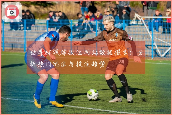 世界杯滚球投注网站数据报告：分析热门玩法与投注趋势