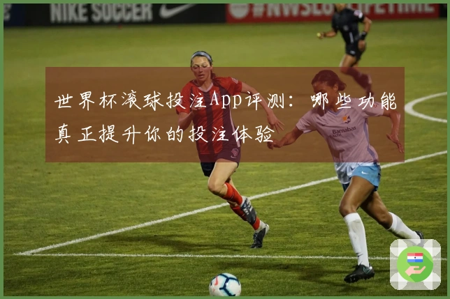世界杯滚球投注App评测：哪些功能真正提升你的投注体验